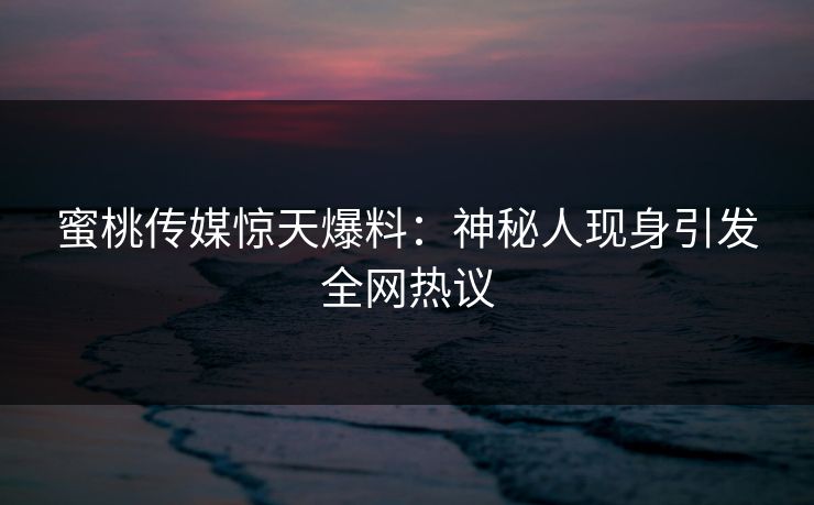 蜜桃传媒惊天爆料：神秘人现身引发全网热议