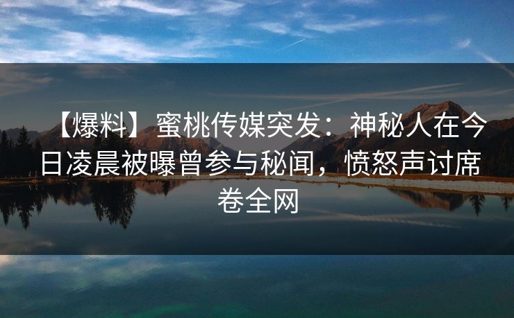 【爆料】蜜桃传媒突发：神秘人在今日凌晨被曝曾参与秘闻，愤怒声讨席卷全网