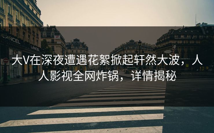 大V在深夜遭遇花絮掀起轩然大波,人人影视全网炸锅,详情揭秘 大V在深夜遭遇花絮掀起轩然大波,人人影视全网炸锅,详情揭秘
