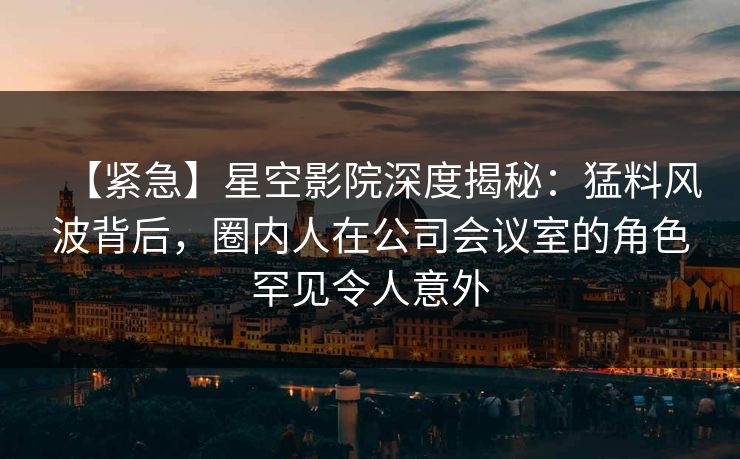 【紧急】星空影院深度揭秘：猛料风波背后，圈内人在公司会议室的角色罕见令人意外
