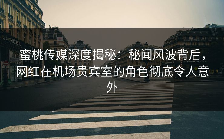 蜜桃传媒深度揭秘：秘闻风波背后，网红在机场贵宾室的角色彻底令人意外