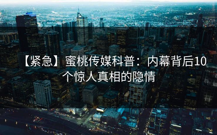 【紧急】蜜桃传媒科普：内幕背后10个惊人真相的隐情