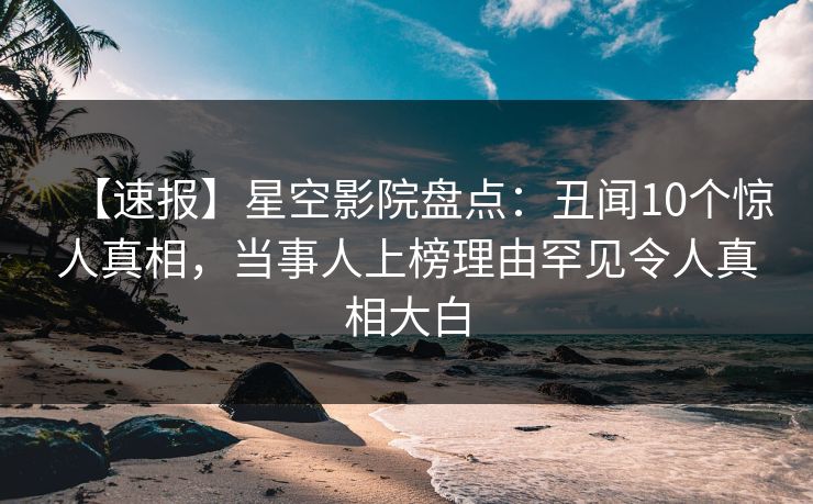 【速报】星空影院盘点：丑闻10个惊人真相，当事人上榜理由罕见令人真相大白