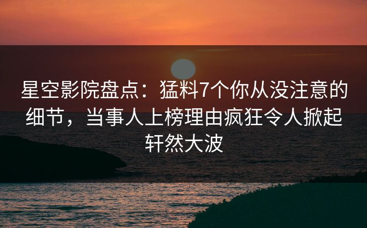 星空影院盘点：猛料7个你从没注意的细节，当事人上榜理由疯狂令人掀起轩然大波