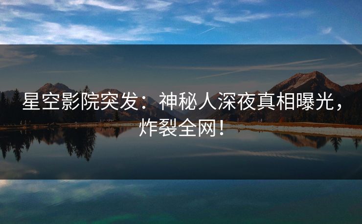 星空影院突发：神秘人深夜真相曝光，炸裂全网！