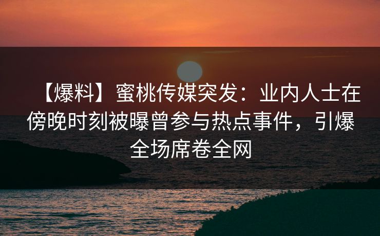 【爆料】蜜桃传媒突发：业内人士在傍晚时刻被曝曾参与热点事件，引爆全场席卷全网