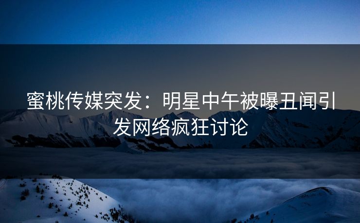 蜜桃传媒突发：明星中午被曝丑闻引发网络疯狂讨论