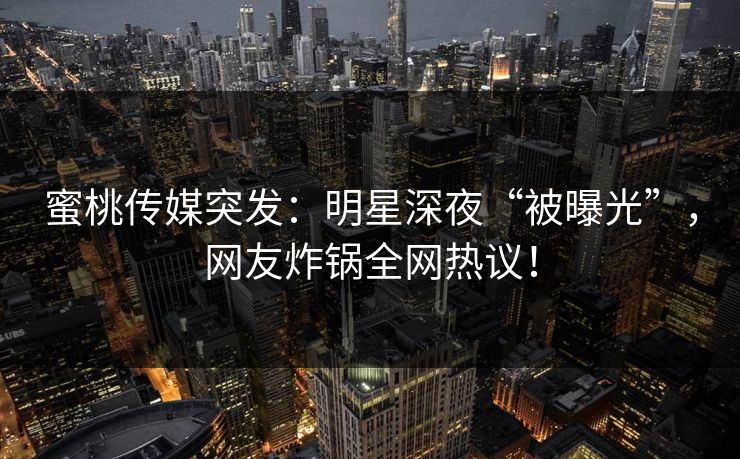 蜜桃传媒突发：明星深夜“被曝光”，网友炸锅全网热议！