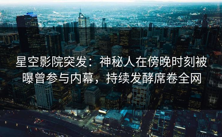 星空影院突发：神秘人在傍晚时刻被曝曾参与内幕，持续发酵席卷全网