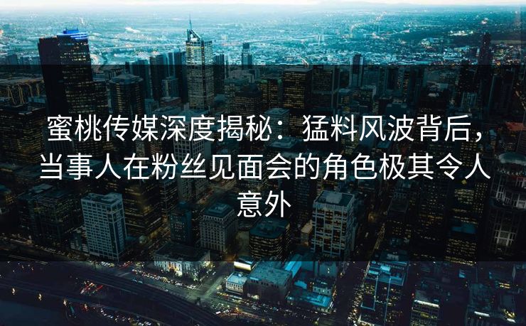 蜜桃传媒深度揭秘：猛料风波背后，当事人在粉丝见面会的角色极其令人意外