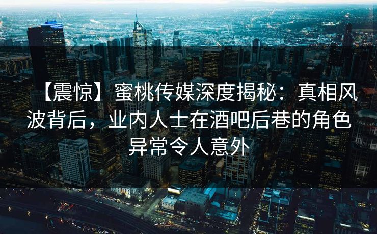 【震惊】蜜桃传媒深度揭秘：真相风波背后，业内人士在酒吧后巷的角色异常令人意外