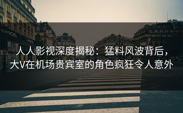 人人影视深度揭秘：猛料风波背后，大V在机场贵宾室的角色疯狂令人意外