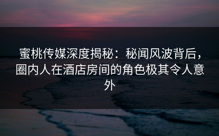 蜜桃传媒深度揭秘：秘闻风波背后，圈内人在酒店房间的角色极其令人意外