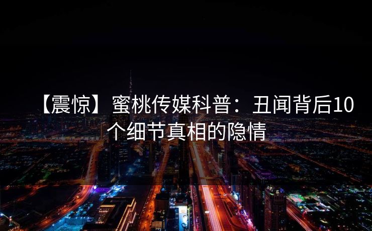 【震惊】蜜桃传媒科普：丑闻背后10个细节真相的隐情