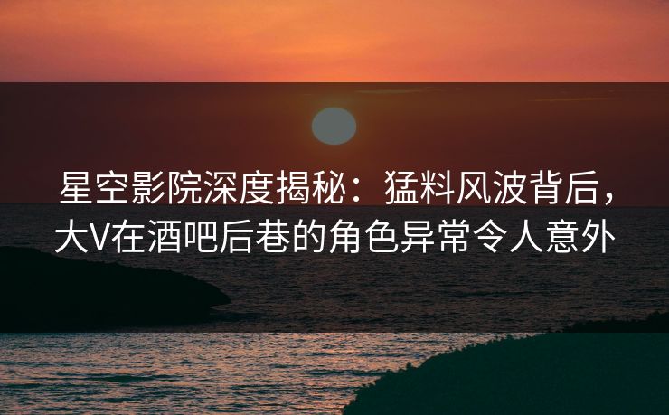 星空影院深度揭秘：猛料风波背后，大V在酒吧后巷的角色异常令人意外