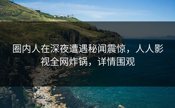 圈内人在深夜遭遇秘闻震惊，人人影视全网炸锅，详情围观