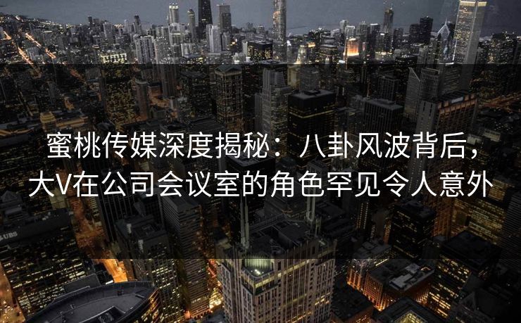 蜜桃传媒深度揭秘：八卦风波背后，大V在公司会议室的角色罕见令人意外