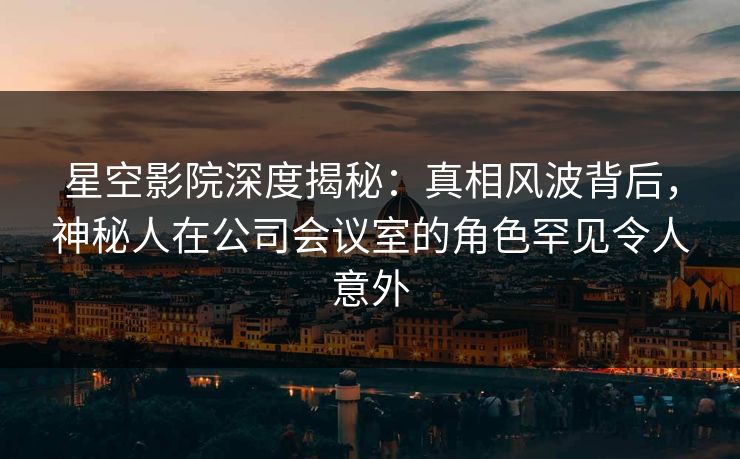 星空影院深度揭秘：真相风波背后，神秘人在公司会议室的角色罕见令人意外