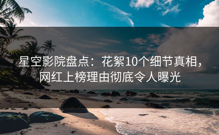 星空影院盘点：花絮10个细节真相，网红上榜理由彻底令人曝光