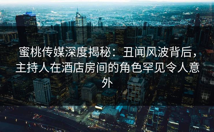 蜜桃传媒深度揭秘：丑闻风波背后，主持人在酒店房间的角色罕见令人意外