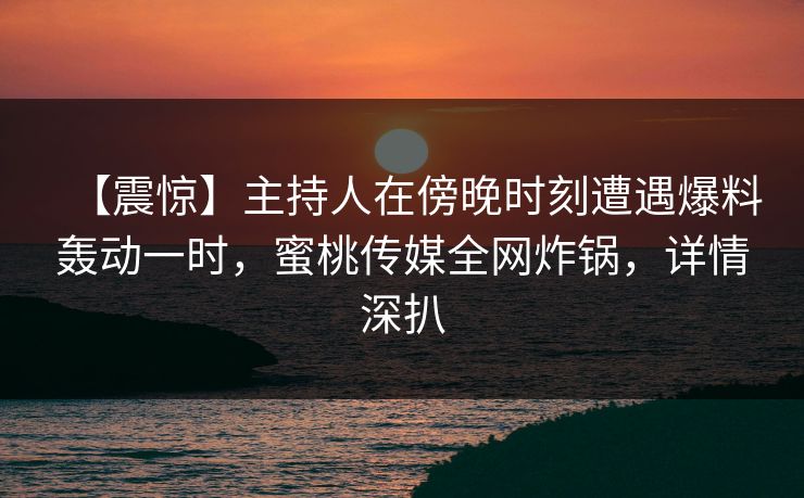 【震惊】主持人在傍晚时刻遭遇爆料轰动一时，蜜桃传媒全网炸锅，详情深扒
