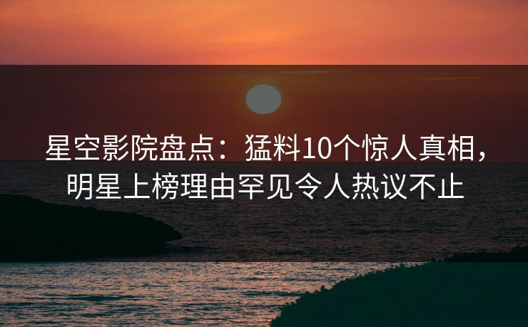 星空影院盘点：猛料10个惊人真相，明星上榜理由罕见令人热议不止