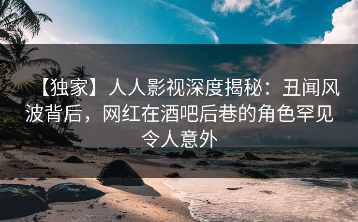 【独家】人人影视深度揭秘：丑闻风波背后，网红在酒吧后巷的角色罕见令人意外
