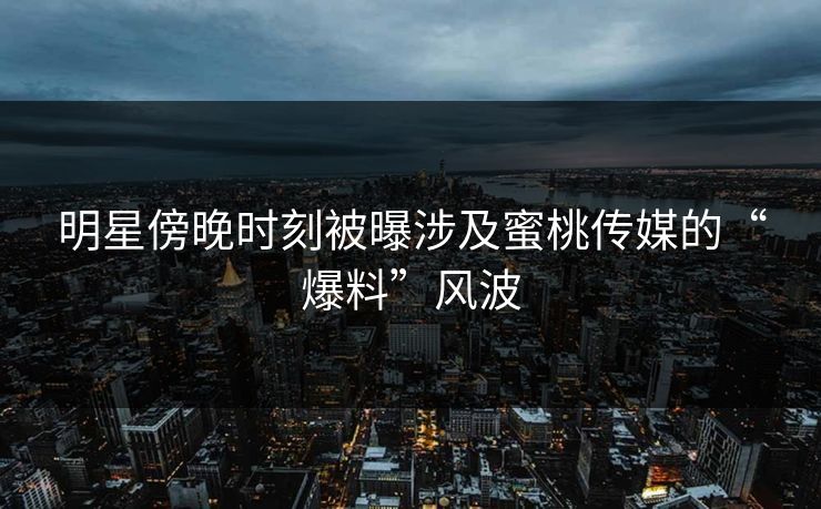 明星傍晚时刻被曝涉及蜜桃传媒的“爆料”风波