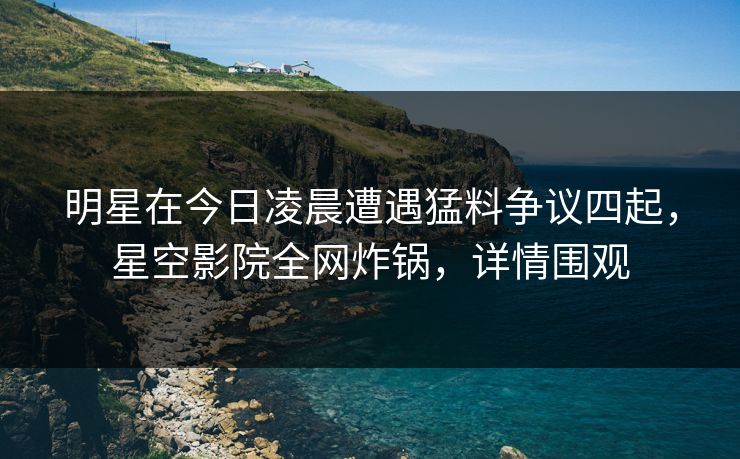 明星在今日凌晨遭遇猛料争议四起，星空影院全网炸锅，详情围观