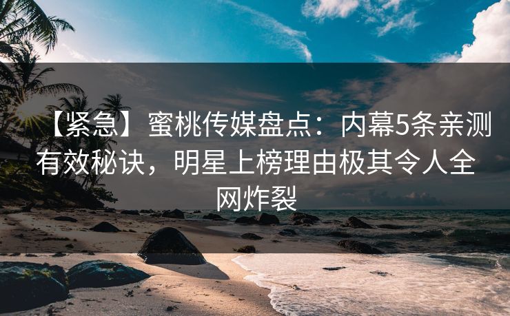 【紧急】蜜桃传媒盘点：内幕5条亲测有效秘诀，明星上榜理由极其令人全网炸裂