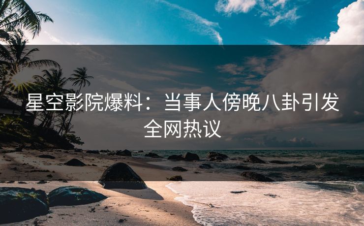 星空影院爆料：当事人傍晚八卦引发全网热议