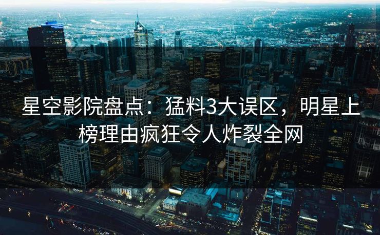 星空影院盘点：猛料3大误区，明星上榜理由疯狂令人炸裂全网