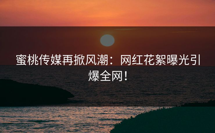 蜜桃传媒再掀风潮：网红花絮曝光引爆全网！
