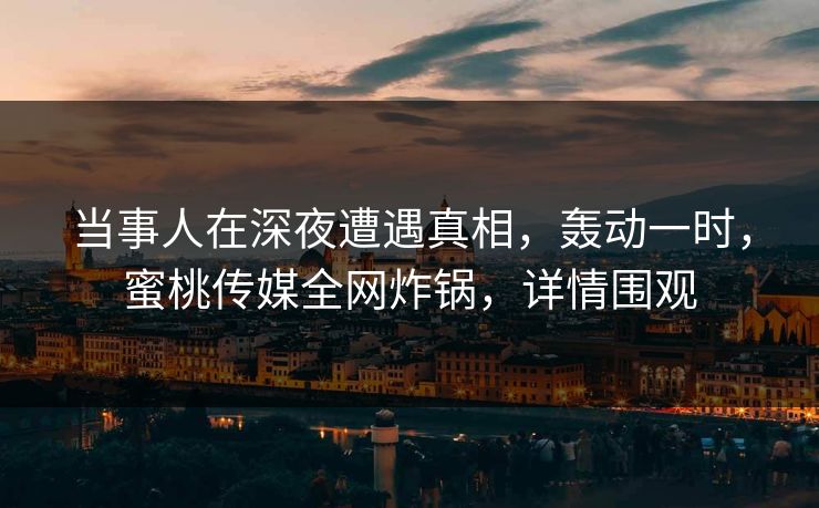 当事人在深夜遭遇真相，轰动一时，蜜桃传媒全网炸锅，详情围观