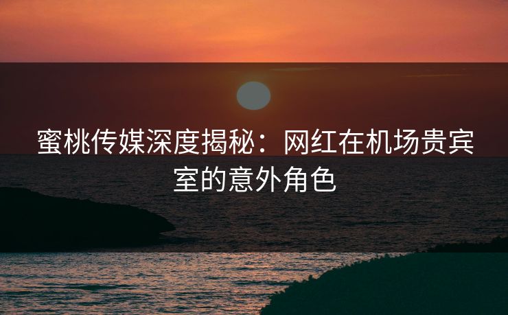 蜜桃传媒深度揭秘：网红在机场贵宾室的意外角色