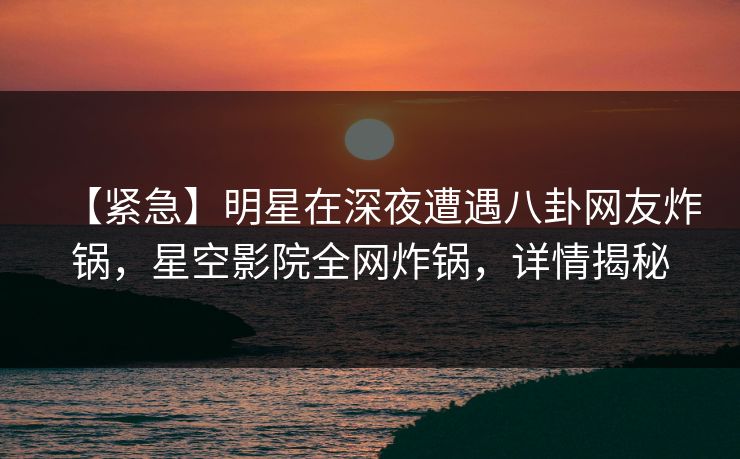【紧急】明星在深夜遭遇八卦网友炸锅，星空影院全网炸锅，详情揭秘