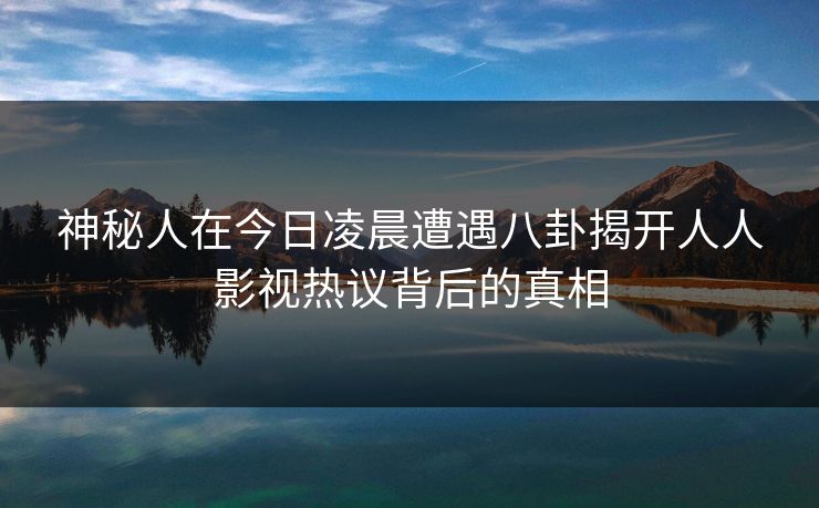 神秘人在今日凌晨遭遇八卦揭开人人影视热议背后的真相