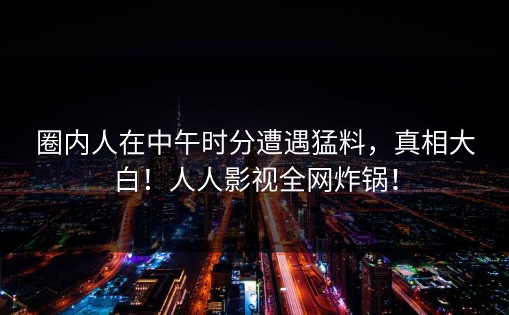 圈内人在中午时分遭遇猛料，真相大白！人人影视全网炸锅！