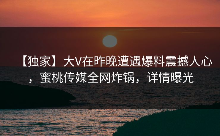 【独家】大V在昨晚遭遇爆料震撼人心，蜜桃传媒全网炸锅，详情曝光