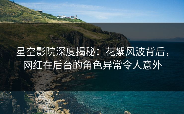 星空影院深度揭秘：花絮风波背后，网红在后台的角色异常令人意外