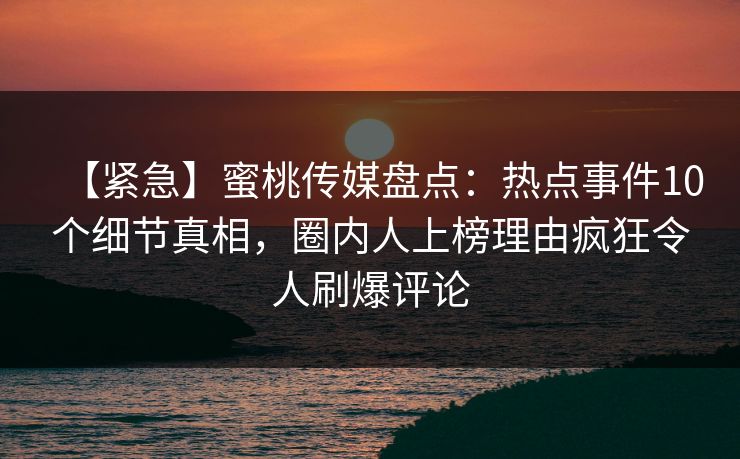 【紧急】蜜桃传媒盘点：热点事件10个细节真相，圈内人上榜理由疯狂令人刷爆评论