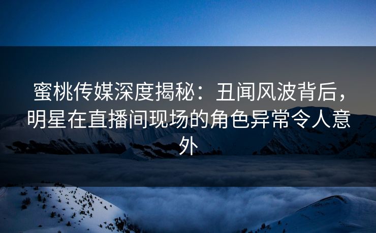 蜜桃传媒深度揭秘：丑闻风波背后，明星在直播间现场的角色异常令人意外