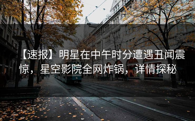 【速报】明星在中午时分遭遇丑闻震惊，星空影院全网炸锅，详情探秘