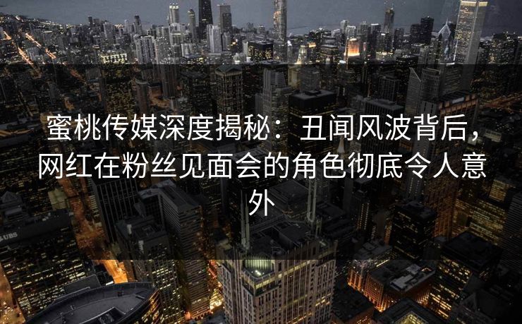蜜桃传媒深度揭秘：丑闻风波背后，网红在粉丝见面会的角色彻底令人意外