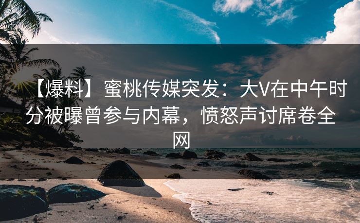 【爆料】蜜桃传媒突发：大V在中午时分被曝曾参与内幕，愤怒声讨席卷全网