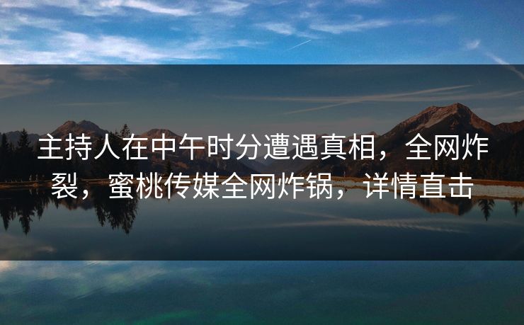 主持人在中午时分遭遇真相，全网炸裂，蜜桃传媒全网炸锅，详情直击