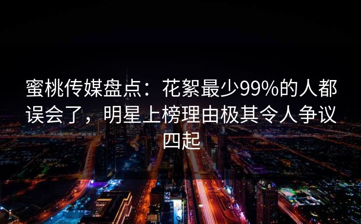蜜桃传媒盘点：花絮最少99%的人都误会了，明星上榜理由极其令人争议四起