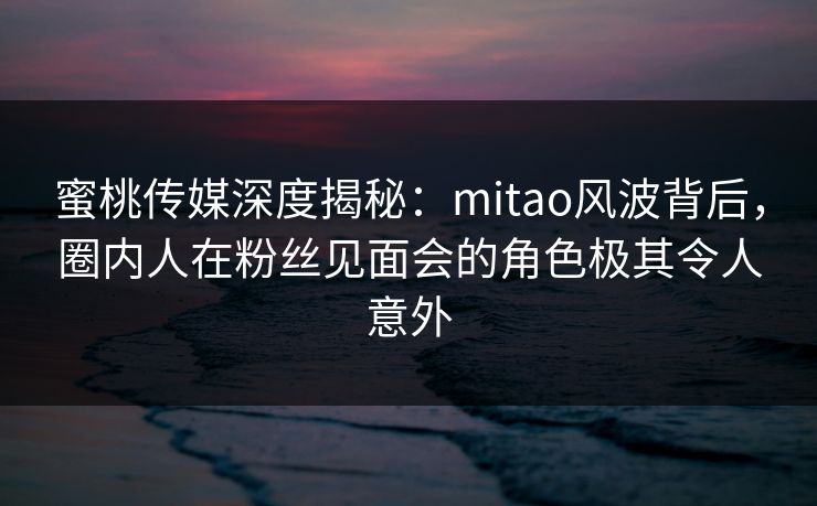 蜜桃传媒深度揭秘：mitao风波背后，圈内人在粉丝见面会的角色极其令人意外