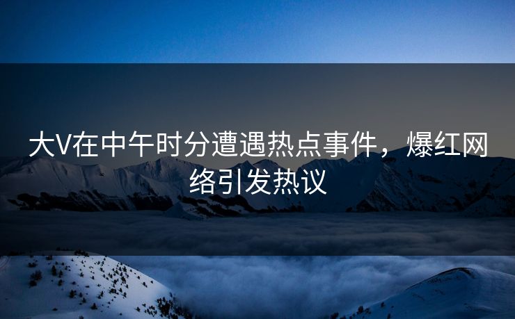 大V在中午时分遭遇热点事件，爆红网络引发热议