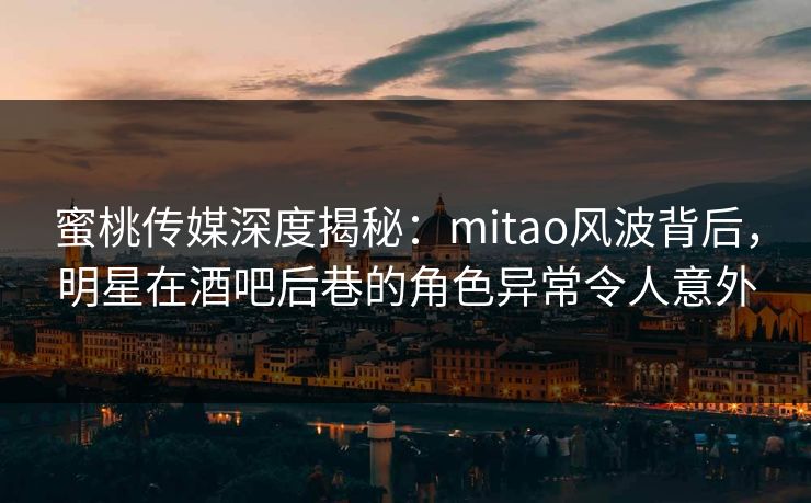 蜜桃传媒深度揭秘：mitao风波背后，明星在酒吧后巷的角色异常令人意外